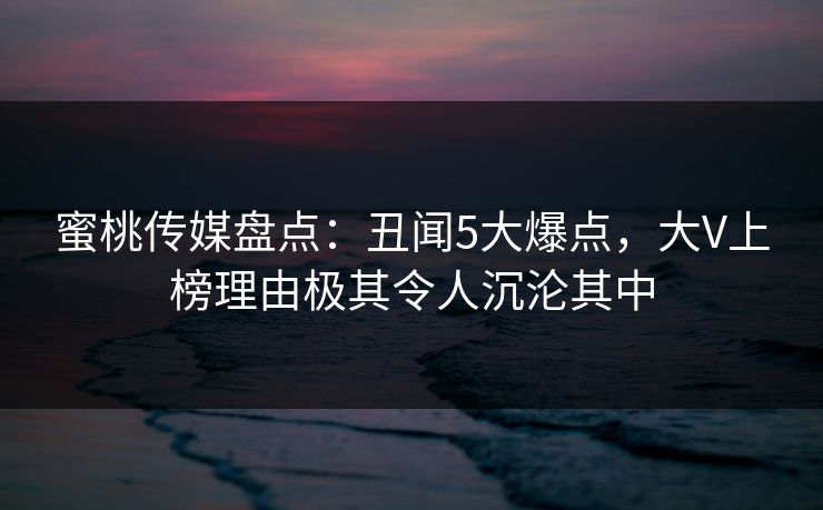 蜜桃传媒盘点:丑闻5大爆点,大V上榜理由极其令人沉沦其中 蜜桃传媒盘点:丑闻5大爆点,大V上榜理由极其令人沉沦其中