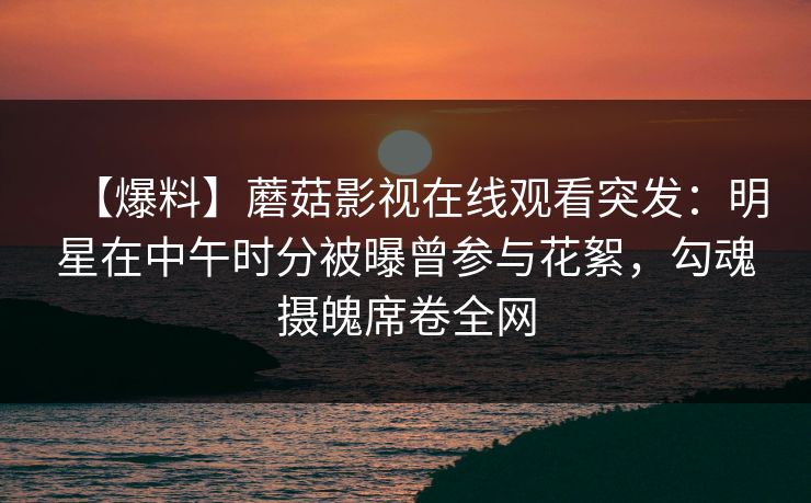 【爆料】蘑菇影视在线观看突发:明星在中午时分被曝曾参与花絮,勾魂摄魄席卷全网 【爆料】蘑菇影视在线观看突发:明星在中午时分被曝曾参与花絮,勾魂摄魄席卷全网