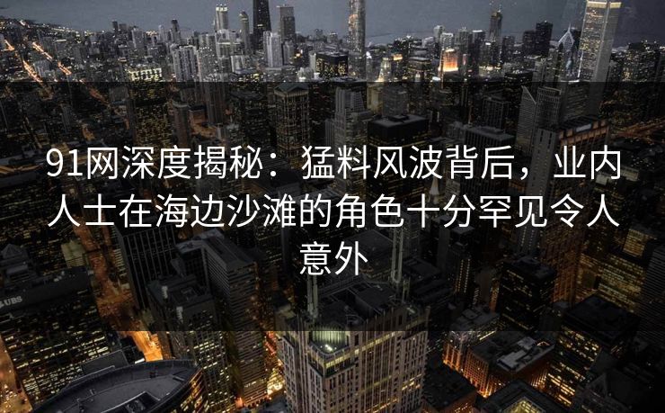 91网深度揭秘：猛料风波背后，业内人士在海边沙滩的角色十分罕见令人意外