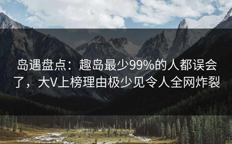 岛遇盘点：趣岛最少99%的人都误会了，大V上榜理由极少见令人全网炸裂