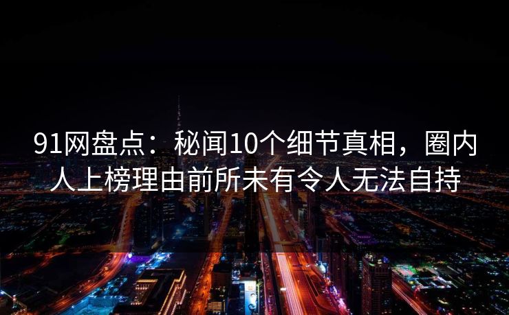 91网盘点：秘闻10个细节真相，圈内人上榜理由前所未有令人无法自持