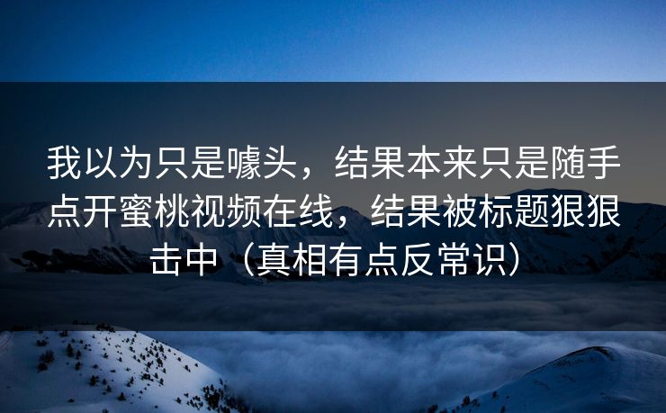 我以为只是噱头，结果本来只是随手点开蜜桃视频在线，结果被标题狠狠击中（真相有点反常识）