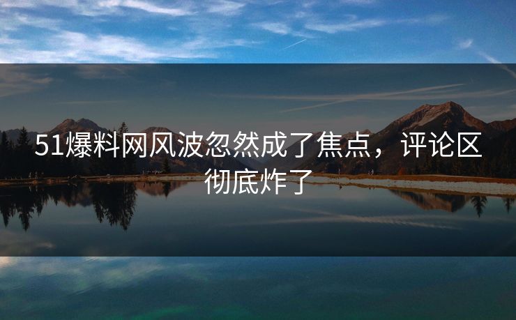 51爆料网风波忽然成了焦点，评论区彻底炸了