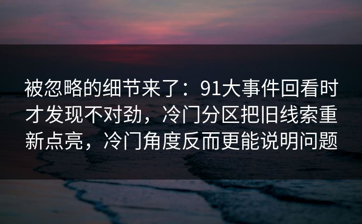 被忽略的细节来了：91大事件回看时才发现不对劲，冷门分区把旧线索重新点亮，冷门角度反而更能说明问题