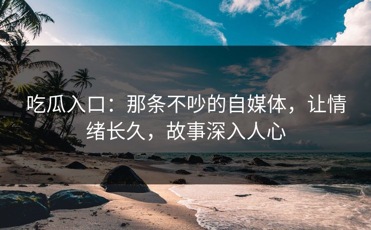 吃瓜入口：那条不吵的自媒体，让情绪长久，故事深入人心