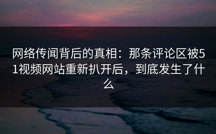 网络传闻背后的真相：那条评论区被51视频网站重新扒开后，到底发生了什么