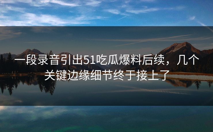 一段录音引出51吃瓜爆料后续，几个关键边缘细节终于接上了